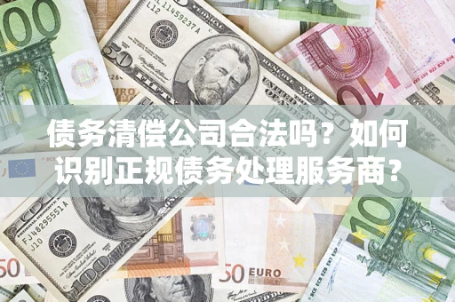济南债务清偿公司合法吗？如何识别正规债务处理服务商？