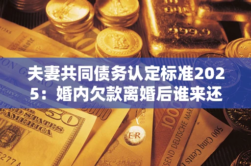 济南夫妻共同债务认定标准2025:婚内欠款离婚后谁来还? 济南夫妻共同债务认定标准2025:婚内欠款离婚后谁来还?