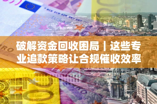 济南破解资金回收困局｜这些专业追款策略让合规催收效率翻倍