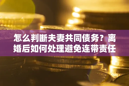 济南怎么判断夫妻共同债务？离婚后如何处理避免连带责任？