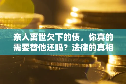 济南亲人离世欠下的债，你真的需要替他还吗？法律的真相或许与你想的不一样